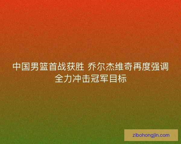中国男篮首战获胜 乔尔杰维奇再度强调全力冲击冠军目标 中国男篮首战获胜 乔尔杰维奇再度强调全力冲击冠军目标
