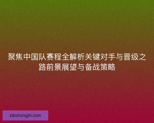 聚焦中国队赛程全解析关键对手与晋级之路前景展望与备战策略 聚焦中国队赛程全解析关键对手与晋级之路前景展望与备战策略