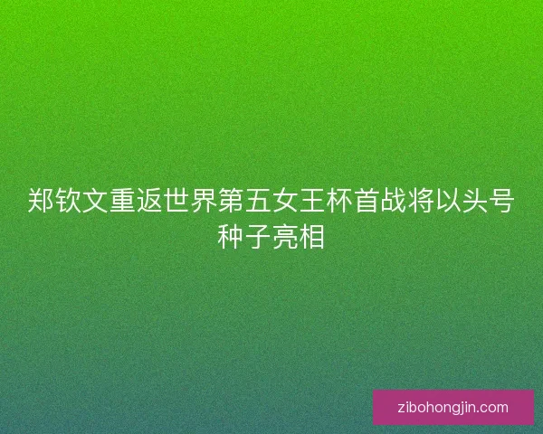 郑钦文重返世界第五女王杯首战将以头号种子亮相 郑钦文重返世界第五女王杯首战将以头号种子亮相