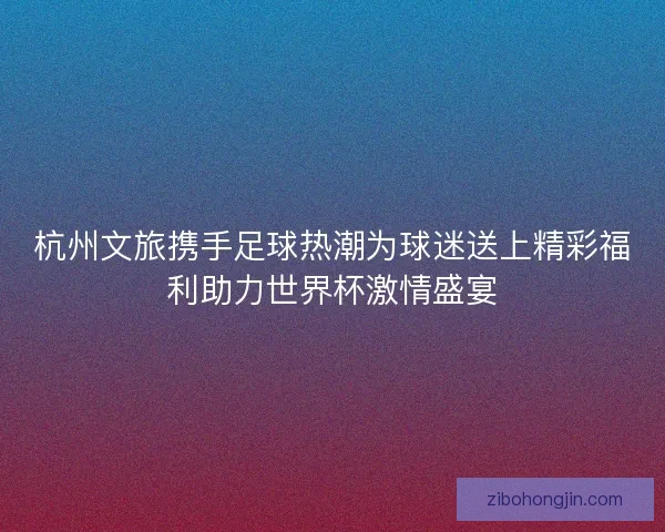 杭州文旅携手足球热潮为球迷送上精彩福利助力世界杯激情盛宴 杭州文旅携手足球热潮为球迷送上精彩福利助力世界杯激情盛宴
