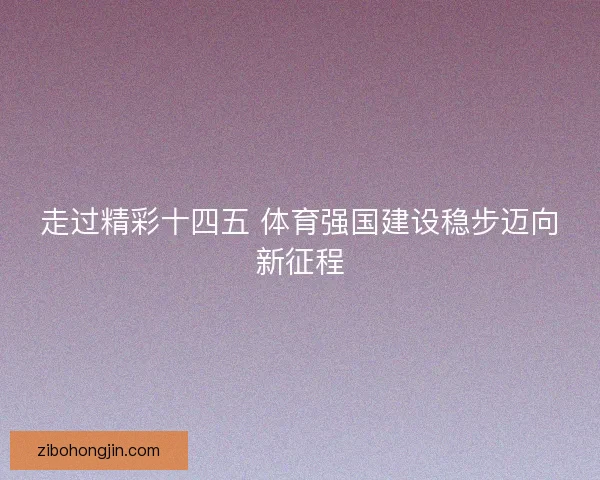 走过精彩十四五 体育强国建设稳步迈向新征程 走过精彩十四五 体育强国建设稳步迈向新征程