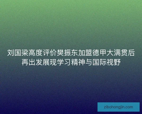 刘国梁高度评价樊振东加盟德甲大满贯后再出发展现学习精神与国际视野