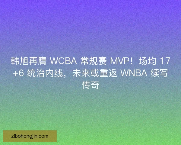 韩旭再膺 WCBA 常规赛 MVP！场均 17+6 统治内线，未来或重返 WNBA 续写传奇