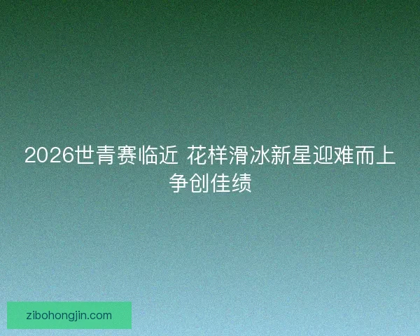 2026世青赛临近 花样滑冰新星迎难而上争创佳绩 2026世青赛临近 花样滑冰新星迎难而上争创佳绩