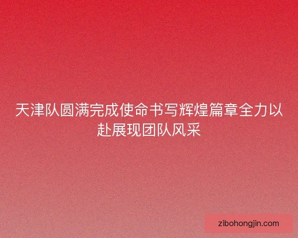 天津队圆满完成使命书写辉煌篇章全力以赴展现团队风采