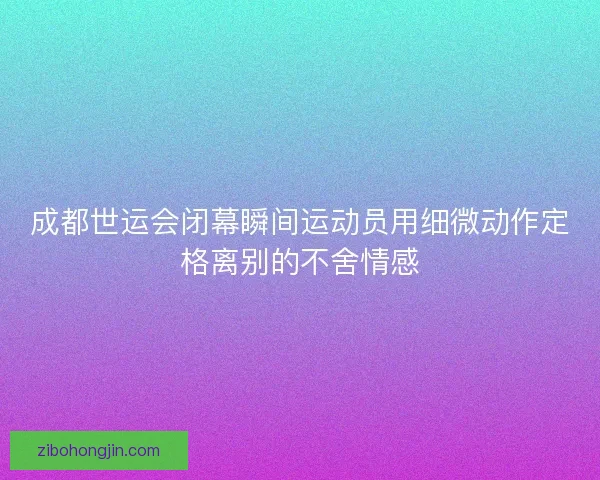 成都世运会闭幕瞬间运动员用细微动作定格离别的不舍情感