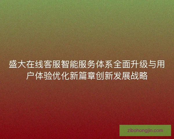 盛大在线客服智能服务体系全面升级与用户体验优化新篇章创新发展战略