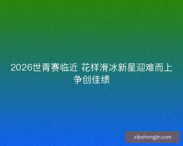 2026世青赛临近 花样滑冰新星迎难而上争创佳绩 2026世青赛临近 花样滑冰新星迎难而上争创佳绩