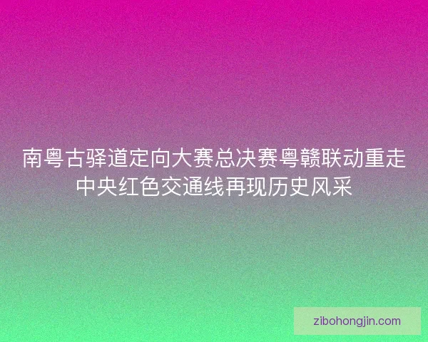 南粤古驿道定向大赛总决赛粤赣联动重走中央红色交通线再现历史风采 南粤古驿道定向大赛总决赛粤赣联动重走中央红色交通线再现历史风采