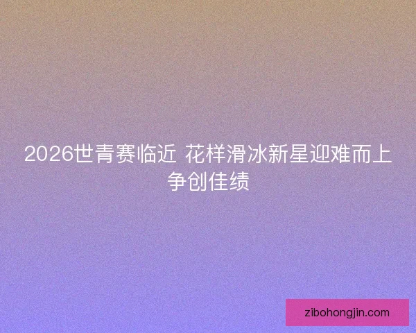 2026世青赛临近 花样滑冰新星迎难而上争创佳绩