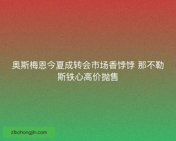 奥斯梅恩今夏成转会市场香饽饽 那不勒斯铁心高价抛售