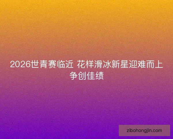 2026世青赛临近 花样滑冰新星迎难而上争创佳绩