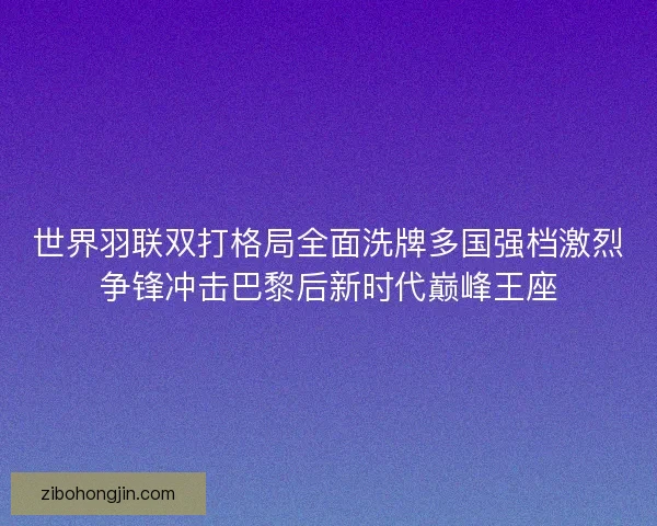 世界羽联双打格局全面洗牌多国强档激烈争锋冲击巴黎后新时代巅峰王座