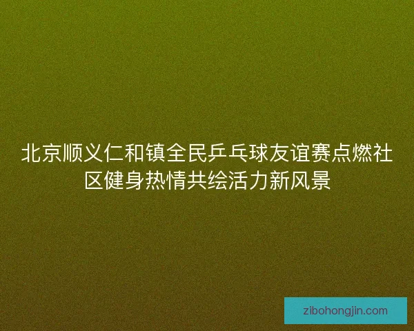 北京顺义仁和镇全民乒乓球友谊赛点燃社区健身热情共绘活力新风景