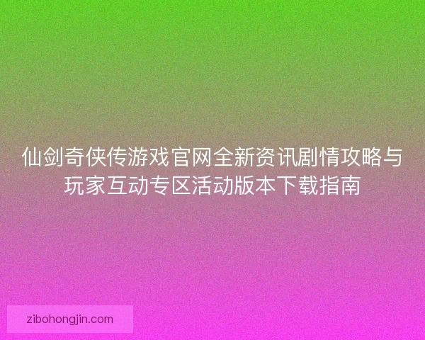 仙剑奇侠传游戏官网全新资讯剧情攻略与玩家互动专区活动版本下载指南